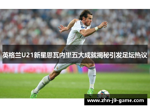 英格兰U21新星恩瓦内里五大成就揭秘引发足坛热议