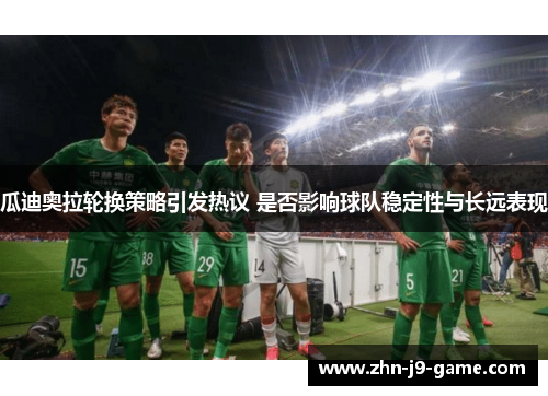 瓜迪奥拉轮换策略引发热议 是否影响球队稳定性与长远表现