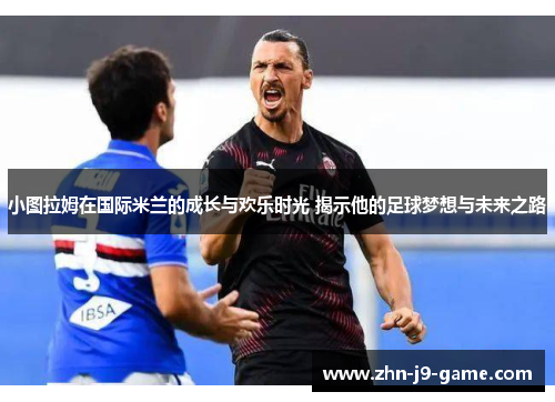 小图拉姆在国际米兰的成长与欢乐时光 揭示他的足球梦想与未来之路