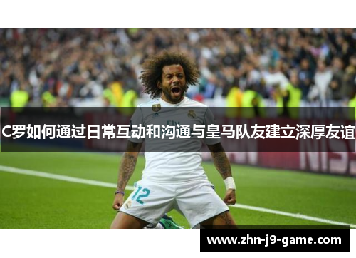 C罗如何通过日常互动和沟通与皇马队友建立深厚友谊