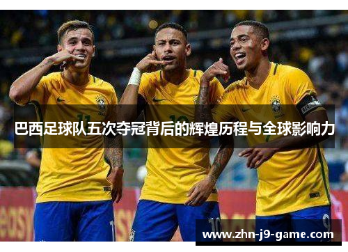 巴西足球队五次夺冠背后的辉煌历程与全球影响力