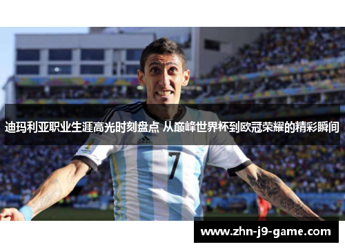 迪玛利亚职业生涯高光时刻盘点 从巅峰世界杯到欧冠荣耀的精彩瞬间