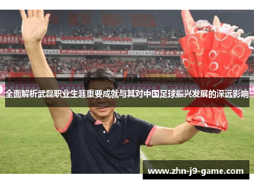 全面解析武磊职业生涯重要成就与其对中国足球振兴发展的深远影响
