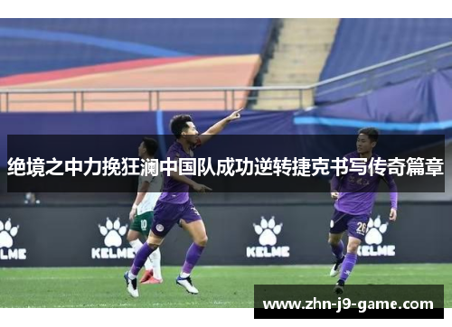 绝境之中力挽狂澜中国队成功逆转捷克书写传奇篇章 绝境之中力挽狂澜中国队成功逆转捷克书写传奇篇章