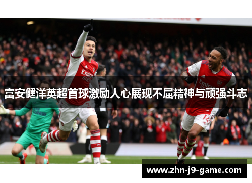 富安健洋英超首球激励人心展现不屈精神与顽强斗志
