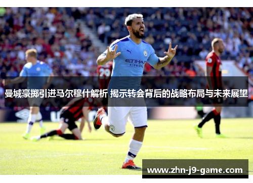 曼城豪掷引进马尔穆什解析 揭示转会背后的战略布局与未来展望 曼城豪掷引进马尔穆什解析 揭示转会背后的战略布局与未来展望