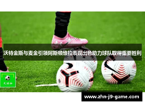 沃特金斯与麦金引领阿斯顿维拉表现出色助力球队取得重要胜利