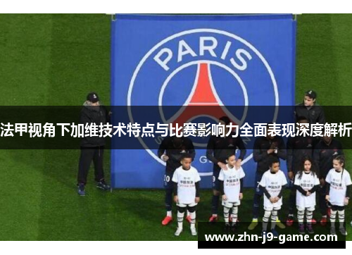 法甲视角下加维技术特点与比赛影响力全面表现深度解析
