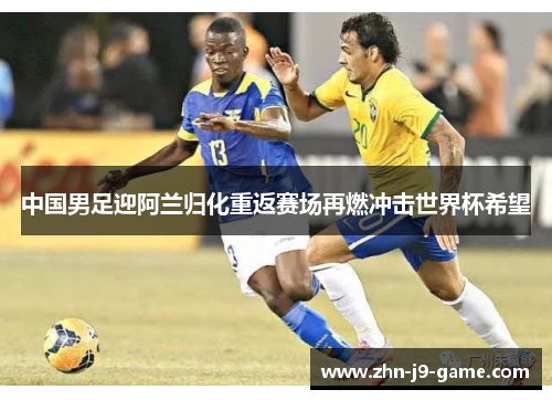中国男足迎阿兰归化重返赛场再燃冲击世界杯希望