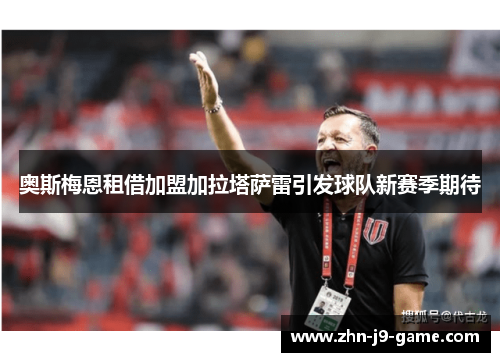 奥斯梅恩租借加盟加拉塔萨雷引发球队新赛季期待 奥斯梅恩租借加盟加拉塔萨雷引发球队新赛季期待