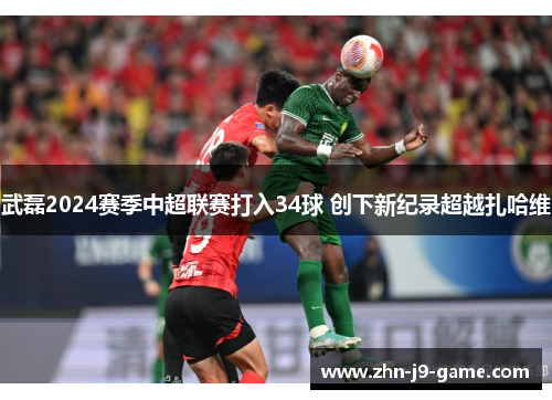 武磊2024赛季中超联赛打入34球 创下新纪录超越扎哈维