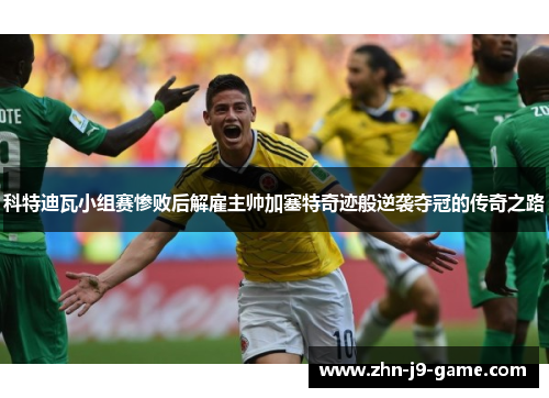 科特迪瓦小组赛惨败后解雇主帅加塞特奇迹般逆袭夺冠的传奇之路