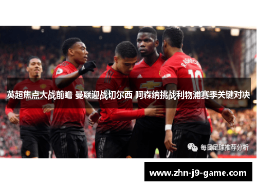 英超焦点大战前瞻 曼联迎战切尔西 阿森纳挑战利物浦赛季关键对决