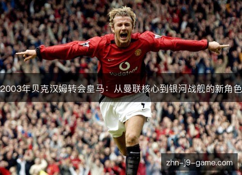 2003年贝克汉姆转会皇马:从曼联核心到银河战舰的新角色 2003年贝克汉姆转会皇马:从曼联核心到银河战舰的新角色