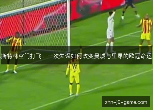 斯特林空门打飞:一次失误如何改变曼城与里昂的欧冠命运 斯特林空门打飞:一次失误如何改变曼城与里昂的欧冠命运